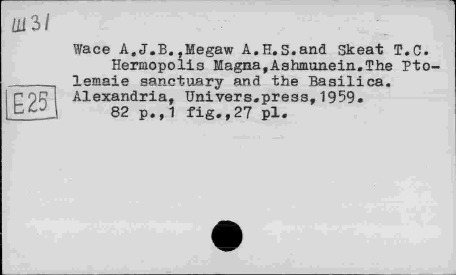 ﻿шз/
CJJ
25
Wace A.J.B.,Megaw A.H.S.and Skeat T.C.
Hermopolis Magna,Ashmunein.The Pto-lemaie sanctuary and the Basilica. Alexandria, Univers.press,1959.
82 p.,1 fig.,27 pl.